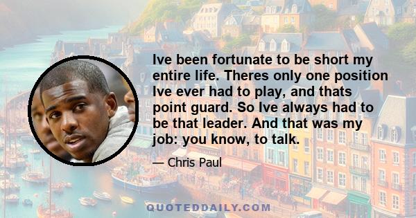 Ive been fortunate to be short my entire life. Theres only one position Ive ever had to play, and thats point guard. So Ive always had to be that leader. And that was my job: you know, to talk.