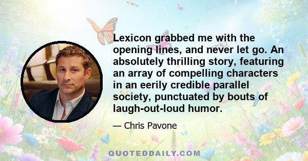 Lexicon grabbed me with the opening lines, and never let go. An absolutely thrilling story, featuring an array of compelling characters in an eerily credible parallel society, punctuated by bouts of laugh-out-loud humor.