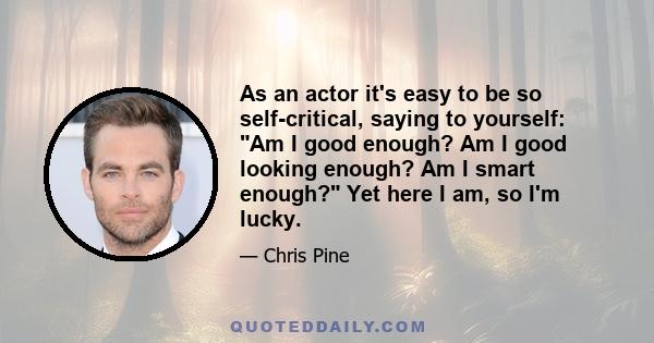 As an actor it's easy to be so self-critical, saying to yourself: Am I good enough? Am I good looking enough? Am I smart enough? Yet here I am, so I'm lucky.