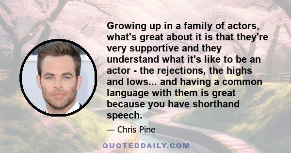 Growing up in a family of actors, what's great about it is that they're very supportive and they understand what it's like to be an actor - the rejections, the highs and lows... and having a common language with them is 