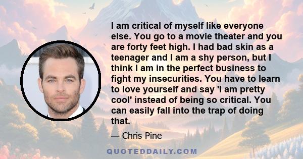 I am critical of myself like everyone else. You go to a movie theater and you are forty feet high. I had bad skin as a teenager and I am a shy person, but I think I am in the perfect business to fight my insecurities.