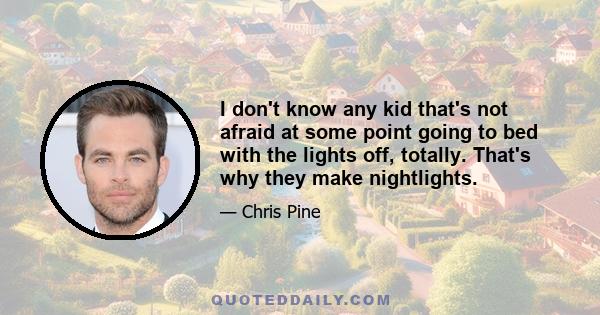 I don't know any kid that's not afraid at some point going to bed with the lights off, totally. That's why they make nightlights.