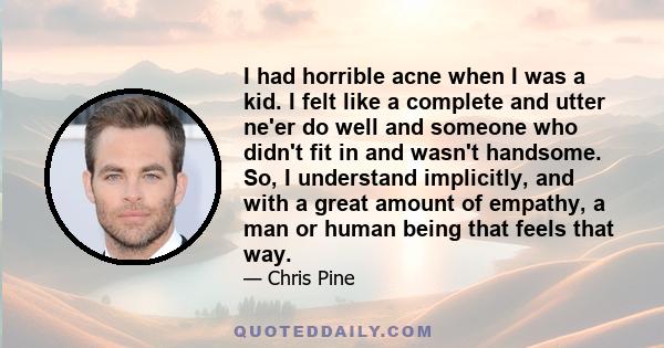 I had horrible acne when I was a kid. I felt like a complete and utter ne'er do well and someone who didn't fit in and wasn't handsome. So, I understand implicitly, and with a great amount of empathy, a man or human