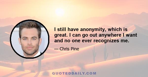 I still have anonymity, which is great. I can go out anywhere I want and no one ever recognizes me.