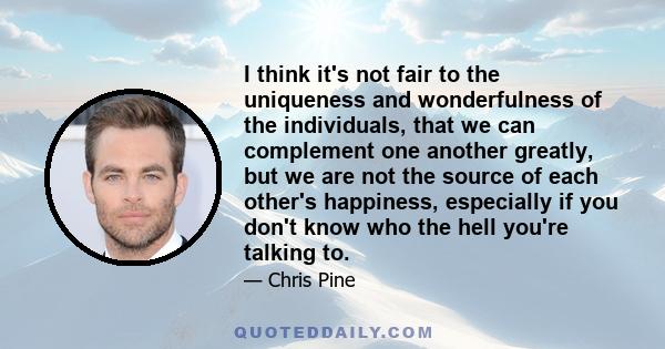 I think it's not fair to the uniqueness and wonderfulness of the individuals, that we can complement one another greatly, but we are not the source of each other's happiness, especially if you don't know who the hell