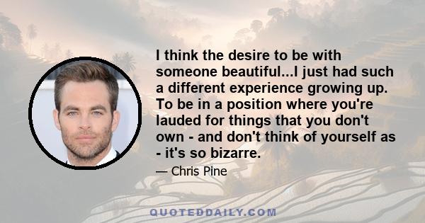 I think the desire to be with someone beautiful...I just had such a different experience growing up. To be in a position where you're lauded for things that you don't own - and don't think of yourself as - it's so