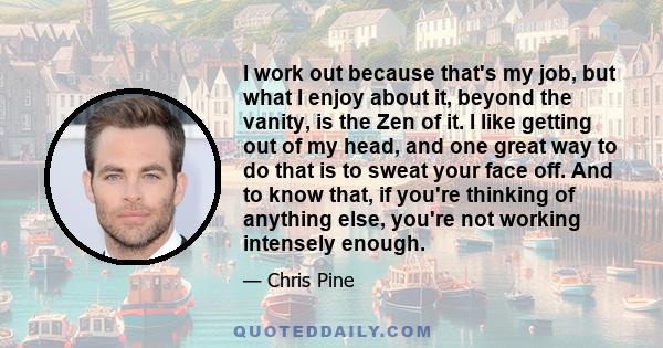 I work out because that's my job, but what I enjoy about it, beyond the vanity, is the Zen of it. I like getting out of my head, and one great way to do that is to sweat your face off. And to know that, if you're