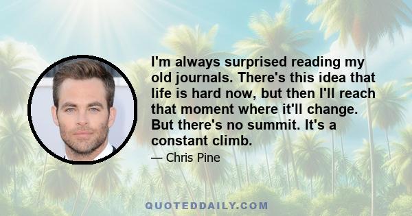 I'm always surprised reading my old journals. There's this idea that life is hard now, but then I'll reach that moment where it'll change. But there's no summit. It's a constant climb.