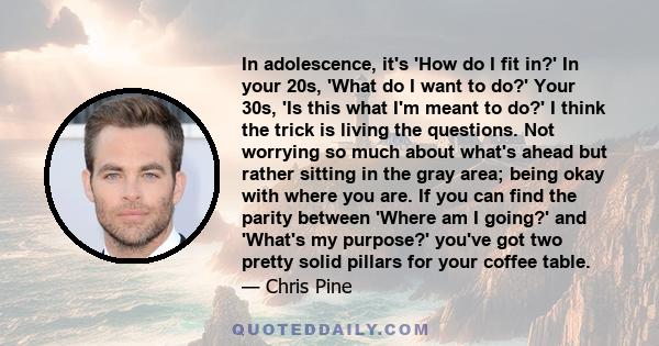 In adolescence, it's 'How do I fit in?' In your 20s, 'What do I want to do?' Your 30s, 'Is this what I'm meant to do?' I think the trick is living the questions. Not worrying so much about what's ahead but rather