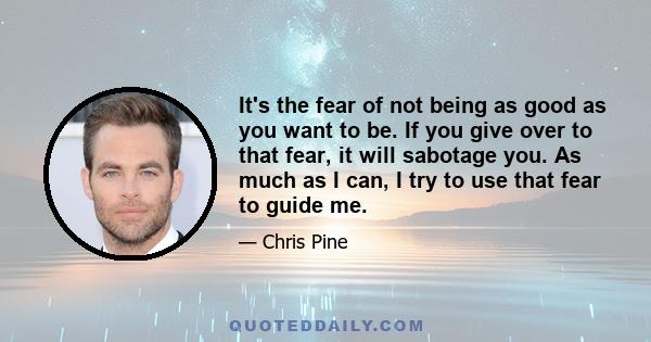 It's the fear of not being as good as you want to be. If you give over to that fear, it will sabotage you. As much as I can, I try to use that fear to guide me.