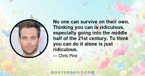 No one can survive on their own. Thinking you can is ridiculous, especially going into the middle half of the 21st century. To think you can do it alone is just ridiculous.