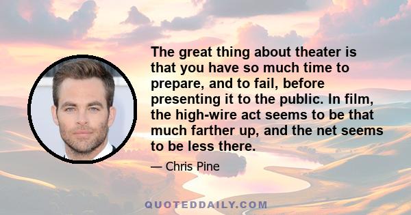 The great thing about theater is that you have so much time to prepare, and to fail, before presenting it to the public. In film, the high-wire act seems to be that much farther up, and the net seems to be less there.