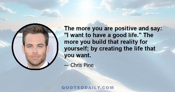 The more you are positive and say: I want to have a good life. The more you build that reality for yourself; by creating the life that you want.