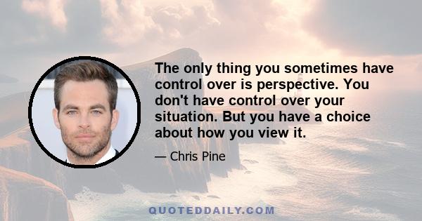 The only thing you sometimes have control over is perspective. You don't have control over your situation. But you have a choice about how you view it.