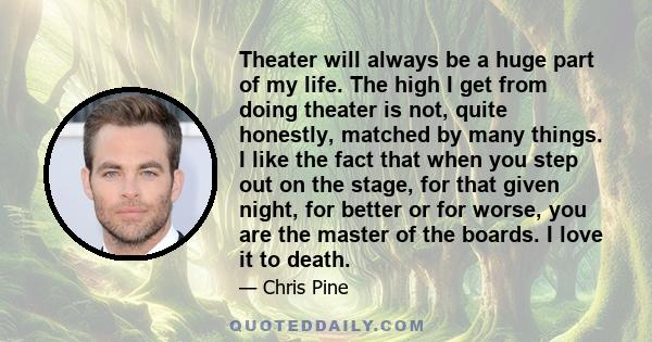 Theater will always be a huge part of my life. The high I get from doing theater is not, quite honestly, matched by many things. I like the fact that when you step out on the stage, for that given night, for better or