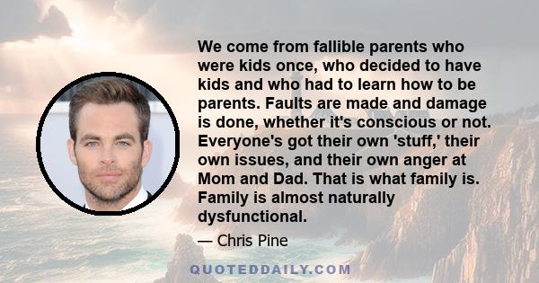 We come from fallible parents who were kids once, who decided to have kids and who had to learn how to be parents. Faults are made and damage is done, whether it's conscious or not. Everyone's got their own 'stuff,'