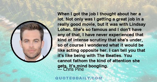 When I got the job I thought about her a lot. Not only was I getting a great job in a really good movie, but it was with Lindsay Lohan. She's so famous and I don't have any of that, I have never experienced that kind of 