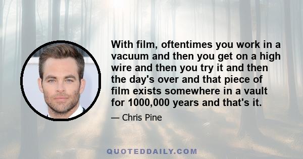 With film, oftentimes you work in a vacuum and then you get on a high wire and then you try it and then the day's over and that piece of film exists somewhere in a vault for 1000,000 years and that's it.