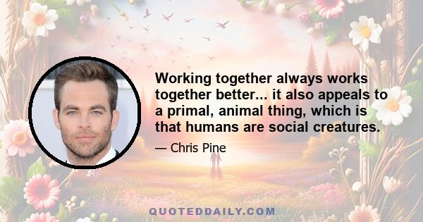 Working together always works together better... it also appeals to a primal, animal thing, which is that humans are social creatures.