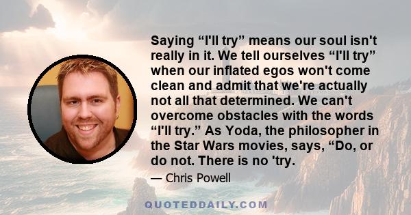 Saying “I'll try” means our soul isn't really in it. We tell ourselves “I'll try” when our inflated egos won't come clean and admit that we're actually not all that determined. We can't overcome obstacles with the words 