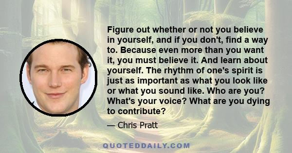 Figure out whether or not you believe in yourself, and if you don't, find a way to. Because even more than you want it, you must believe it. And learn about yourself. The rhythm of one's spirit is just as important as