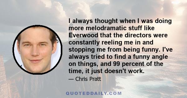 I always thought when I was doing more melodramatic stuff like Everwood that the directors were constantly reeling me in and stopping me from being funny. I've always tried to find a funny angle on things, and 99