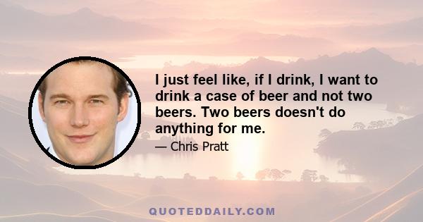 I just feel like, if I drink, I want to drink a case of beer and not two beers. Two beers doesn't do anything for me.