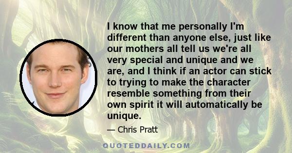 I know that me personally I'm different than anyone else, just like our mothers all tell us we're all very special and unique and we are, and I think if an actor can stick to trying to make the character resemble