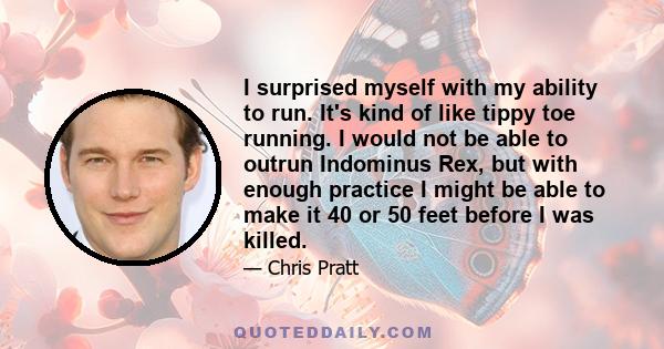 I surprised myself with my ability to run. It's kind of like tippy toe running. I would not be able to outrun Indominus Rex, but with enough practice I might be able to make it 40 or 50 feet before I was killed.