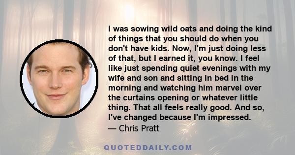 I was sowing wild oats and doing the kind of things that you should do when you don't have kids. Now, I'm just doing less of that, but I earned it, you know. I feel like just spending quiet evenings with my wife and son 