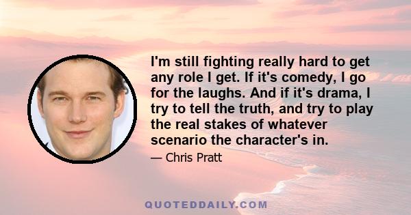 I'm still fighting really hard to get any role I get. If it's comedy, I go for the laughs. And if it's drama, I try to tell the truth, and try to play the real stakes of whatever scenario the character's in.