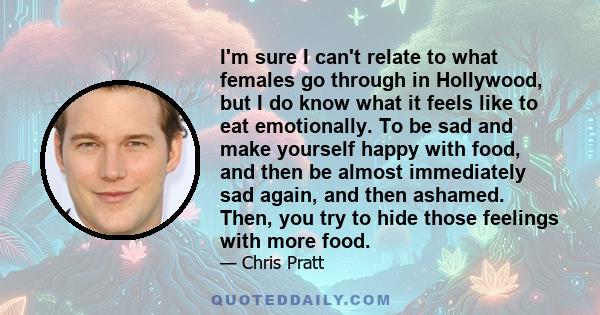 I'm sure I can't relate to what females go through in Hollywood, but I do know what it feels like to eat emotionally. To be sad and make yourself happy with food, and then be almost immediately sad again, and then