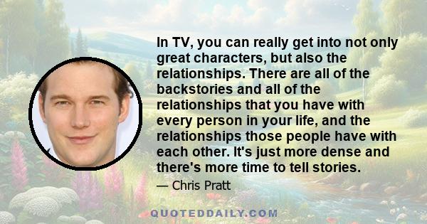 In TV, you can really get into not only great characters, but also the relationships. There are all of the backstories and all of the relationships that you have with every person in your life, and the relationships