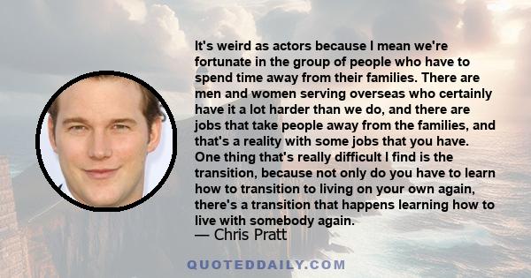 It's weird as actors because I mean we're fortunate in the group of people who have to spend time away from their families. There are men and women serving overseas who certainly have it a lot harder than we do, and