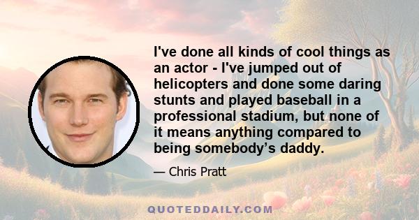 I've done all kinds of cool things as an actor - I've jumped out of helicopters and done some daring stunts and played baseball in a professional stadium, but none of it means anything compared to being somebody’s daddy.