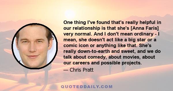 One thing I've found that's really helpful in our relationship is that she's [Anna Faris] very normal. And I don't mean ordinary - I mean, she doesn't act like a big star or a comic icon or anything like that. She's