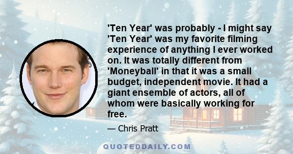 'Ten Year' was probably - I might say 'Ten Year' was my favorite filming experience of anything I ever worked on. It was totally different from 'Moneyball' in that it was a small budget, independent movie. It had a