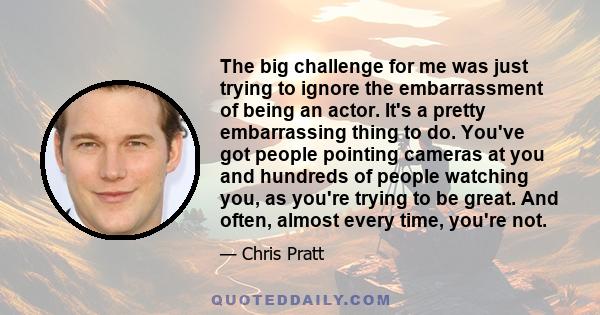 The big challenge for me was just trying to ignore the embarrassment of being an actor. It's a pretty embarrassing thing to do. You've got people pointing cameras at you and hundreds of people watching you, as you're