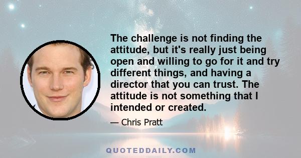 The challenge is not finding the attitude, but it's really just being open and willing to go for it and try different things, and having a director that you can trust. The attitude is not something that I intended or