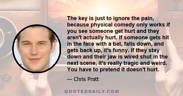 The key is just to ignore the pain, because physical comedy only works if you see someone get hurt and they aren't actually hurt. If someone gets hit in the face with a bat, falls down, and gets back up, it's funny. If