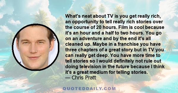 What's neat about TV is you get really rich, an opportunity to tell really rich stories over the course of 20 hours. Film is cool because it's an hour and a half to two hours. You go on an adventure and by the end it's