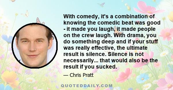 With comedy, it's a combination of knowing the comedic beat was good - it made you laugh, it made people on the crew laugh. With drama, you do something deep and if your stuff was really effective, the ultimate result