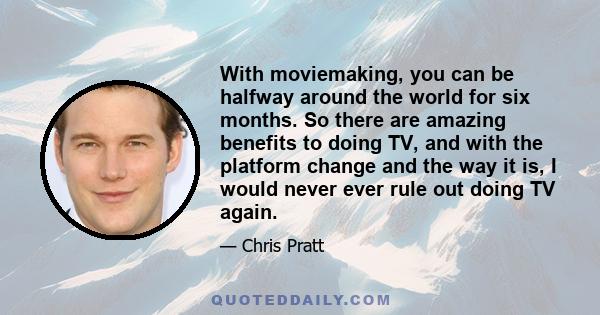 With moviemaking, you can be halfway around the world for six months. So there are amazing benefits to doing TV, and with the platform change and the way it is, I would never ever rule out doing TV again.