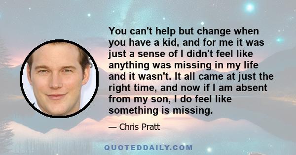 You can't help but change when you have a kid, and for me it was just a sense of I didn't feel like anything was missing in my life and it wasn't. It all came at just the right time, and now if I am absent from my son,