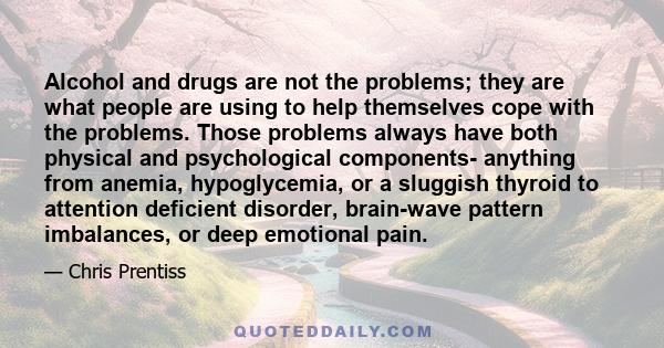 Alcohol and drugs are not the problems; they are what people are using to help themselves cope with the problems. Those problems always have both physical and psychological components- anything from anemia,