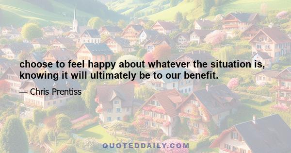 choose to feel happy about whatever the situation is, knowing it will ultimately be to our benefit.