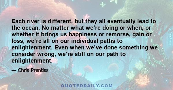 Each river is different, but they all eventually lead to the ocean. No matter what we’re doing or when, or whether it brings us happiness or remorse, gain or loss, we’re all on our individual paths to enlightenment.