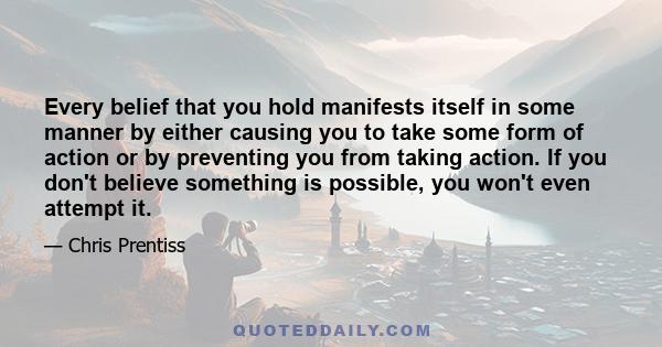 Every belief that you hold manifests itself in some manner by either causing you to take some form of action or by preventing you from taking action. If you don't believe something is possible, you won't even attempt it.