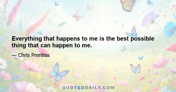 Everything that happens to me is the best possible thing that can happen to me.