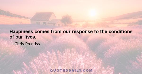 Happiness comes from our response to the conditions of our lives.